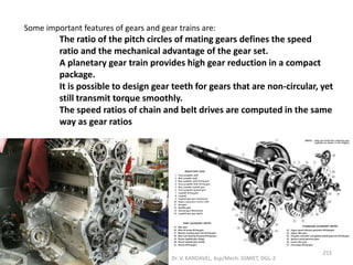 Some important features of gears and gear trains are:
The ratio of the pitch circles of mating gears defines the speed
ratio and the mechanical advantage of the gear set.
A planetary gear train provides high gear reduction in a compact
package.
It is possible to design gear teeth for gears that are non-circular, yet
still transmit torque smoothly.
The speed ratios of chain and belt drives are computed in the same
way as gear ratios
253
Dr. V. KANDAVEL, Asp/Mech. SSMIET, DGL-2
 