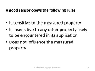A good sensor obeys the following rules
• Is sensitive to the measured property
• Is insensitive to any other property likely
to be encountered in its application
• Does not influence the measured
property
Dr. V. KANDAVEL, Asp/Mech. SSMIET, DGL-2 26
 