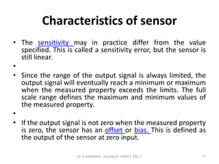 Characteristics of sensor
• The sensitivity may in practice differ from the value
specified. This is called a sensitivity error, but the sensor is
still linear.
•
• Since the range of the output signal is always limited, the
output signal will eventually reach a minimum or maximum
when the measured property exceeds the limits. The full
scale range defines the maximum and minimum values of
the measured property.
•
• If the output signal is not zero when the measured property
is zero, the sensor has an offset or bias. This is defined as
the output of the sensor at zero input.
Dr. V. KANDAVEL, Asp/Mech. SSMIET, DGL-2 27
 