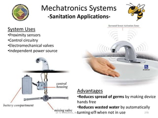 -Sanitation Applications-
System Uses
•Proximity sensors
•Control circuitry
•Electromechanical valves
•Independent power source
Advantages
•Reduces spread of germs by making device
hands free
•Reduces wasted water by automatically
turning off when not in use
Mechatronics Systems
270Dr. V. KANDAVEL, Asp/Mech. SSMIET, DGL-2
 