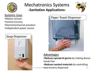 -Sanitation Applications-
Advantages
•Reduces spread of germs by making device
hands free
•Reduces wasted materials by controlling
how much is dispensed
Systems Uses
•Motion sensors
•Control circuitry
•Electromechanical actuators
•Independent power source
Soap Dispenser
Paper Towel Dispenser
Mechatronics Systems
271Dr. V. KANDAVEL, Asp/Mech. SSMIET, DGL-2
 