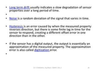 • Long term drift usually indicates a slow degradation of sensor
properties over a long period of time.
•
• Noise is a random deviation of the signal that varies in time.
• Hysteresis is an error caused by when the measured property
reverses direction, but there is some finite lag in time for the
sensor to respond, creating a different offset error in one
direction than in the other.
• If the sensor has a digital output, the output is essentially an
approximation of the measured property. The approximation
error is also called digitization error.
•
Dr. V. KANDAVEL, Asp/Mech. SSMIET, DGL-2 28
 