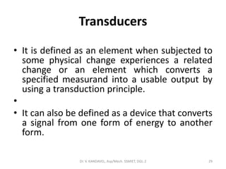 Transducers
• It is defined as an element when subjected to
some physical change experiences a related
change or an element which converts a
specified measurand into a usable output by
using a transduction principle.
•
• It can also be defined as a device that converts
a signal from one form of energy to another
form.
Dr. V. KANDAVEL, Asp/Mech. SSMIET, DGL-2 29
 