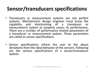 Sensor/transducers specifications
• Transducers or measurement systems are not perfect
systems. Mechatronics design engineer must know the
capability and shortcoming of a transducer or
measurement system to properly assess its performance.
There are a number of performance related parameters of
a transducer or measurement system. These parameters
are called as sensor specifications.
• Sensor specifications inform the user to the about
deviations from the ideal behavior of the sensors. Following
are the various specifications of a sensor/transducer
system.
Dr. V. KANDAVEL, Asp/Mech. SSMIET, DGL-2 30
 