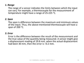 1. Range
The range of a sensor indicates the limits between which the input
can vary. For example, a thermocouple for the measurement of
temperature might have a range of 25-225 °C.
2. Span
The span is difference between the maximum and minimum values
of the input. Thus, the above-mentioned thermocouple will have a
span of 200 °C.
3. Error
Error is the difference between the result of the measurement and
the true value of the quantity being measured. A sensor might give
a displacement reading of 29.8 mm, when the actual displacement
had been 30 mm, then the error is –0.2 mm.
Dr. V. KANDAVEL, Asp/Mech. SSMIET, DGL-2 31
 