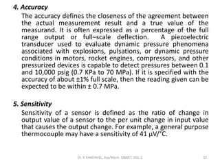 4. Accuracy
The accuracy defines the closeness of the agreement between
the actual measurement result and a true value of the
measurand. It is often expressed as a percentage of the full
range output or full–scale deflection. A piezoelectric
transducer used to evaluate dynamic pressure phenomena
associated with explosions, pulsations, or dynamic pressure
conditions in motors, rocket engines, compressors, and other
pressurized devices is capable to detect pressures between 0.1
and 10,000 psig (0.7 KPa to 70 MPa). If it is specified with the
accuracy of about ±1% full scale, then the reading given can be
expected to be within ± 0.7 MPa.
5. Sensitivity
Sensitivity of a sensor is defined as the ratio of change in
output value of a sensor to the per unit change in input value
that causes the output change. For example, a general purpose
thermocouple may have a sensitivity of 41 µV/°C.
Dr. V. KANDAVEL, Asp/Mech. SSMIET, DGL-2 32
 