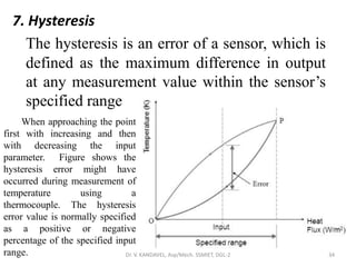 7. Hysteresis
The hysteresis is an error of a sensor, which is
defined as the maximum difference in output
at any measurement value within the sensor’s
specified range
Dr. V. KANDAVEL, Asp/Mech. SSMIET, DGL-2 34
When approaching the point
first with increasing and then
with decreasing the input
parameter. Figure shows the
hysteresis error might have
occurred during measurement of
temperature using a
thermocouple. The hysteresis
error value is normally specified
as a positive or negative
percentage of the specified input
range.
 