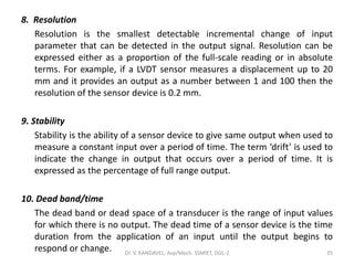 8. Resolution
Resolution is the smallest detectable incremental change of input
parameter that can be detected in the output signal. Resolution can be
expressed either as a proportion of the full-scale reading or in absolute
terms. For example, if a LVDT sensor measures a displacement up to 20
mm and it provides an output as a number between 1 and 100 then the
resolution of the sensor device is 0.2 mm.
9. Stability
Stability is the ability of a sensor device to give same output when used to
measure a constant input over a period of time. The term ‘drift’ is used to
indicate the change in output that occurs over a period of time. It is
expressed as the percentage of full range output.
10. Dead band/time
The dead band or dead space of a transducer is the range of input values
for which there is no output. The dead time of a sensor device is the time
duration from the application of an input until the output begins to
respond or change. Dr. V. KANDAVEL, Asp/Mech. SSMIET, DGL-2 35
 