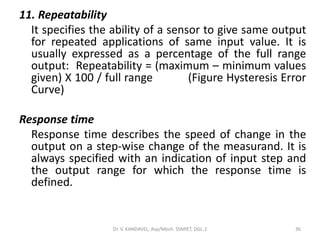 11. Repeatability
It specifies the ability of a sensor to give same output
for repeated applications of same input value. It is
usually expressed as a percentage of the full range
output: Repeatability = (maximum – minimum values
given) X 100 / full range (Figure Hysteresis Error
Curve)
Response time
Response time describes the speed of change in the
output on a step-wise change of the measurand. It is
always specified with an indication of input step and
the output range for which the response time is
defined.
Dr. V. KANDAVEL, Asp/Mech. SSMIET, DGL-2 36
 
