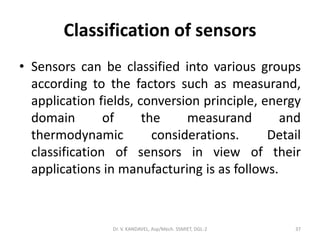 Classification of sensors
• Sensors can be classified into various groups
according to the factors such as measurand,
application fields, conversion principle, energy
domain of the measurand and
thermodynamic considerations. Detail
classification of sensors in view of their
applications in manufacturing is as follows.
Dr. V. KANDAVEL, Asp/Mech. SSMIET, DGL-2 37
 