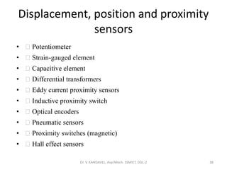 Displacement, position and proximity
sensors
• Potentiometer
• Strain-gauged element
• Capacitive element
• Differential transformers
• Eddy current proximity sensors
• Inductive proximity switch
• Optical encoders
• Pneumatic sensors
• Proximity switches (magnetic)
• Hall effect sensors
Dr. V. KANDAVEL, Asp/Mech. SSMIET, DGL-2 38
 