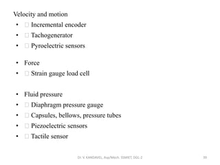 Velocity and motion
• Incremental encoder
• Tachogenerator
• Pyroelectric sensors
• Force
• Strain gauge load cell
• Fluid pressure
• Diaphragm pressure gauge
• Capsules, bellows, pressure tubes
• Piezoelectric sensors
• Tactile sensor
Dr. V. KANDAVEL, Asp/Mech. SSMIET, DGL-2 39
 