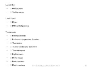 Liquid flow
• Orifice plate
• Turbine meter
Liquid level
• Floats
• Differential pressure
Temperature
• Bimetallic strips
• Resistance temperature detectors
• Thermistors
• Thermo-diodes and transistors
• Thermocouples
• Light sensors
• Photo diodes
• Photo resistors
• Photo transistor Dr. V. KANDAVEL, Asp/Mech. SSMIET, DGL-2 40
 