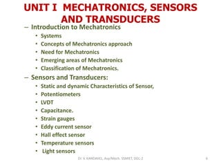 UNIT I MECHATRONICS, SENSORS
AND TRANSDUCERS
– Introduction to Mechatronics
• Systems
• Concepts of Mechatronics approach
• Need for Mechatronics
• Emerging areas of Mechatronics
• Classification of Mechatronics.
– Sensors and Transducers:
• Static and dynamic Characteristics of Sensor,
• Potentiometers
• LVDT
• Capacitance.
• Strain gauges
• Eddy current sensor
• Hall effect sensor
• Temperature sensors
• Light sensors
6Dr. V. KANDAVEL, Asp/Mech. SSMIET, DGL-2
 