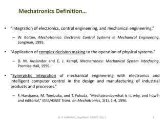 Mechatronics Definition…
• “Integration of electronics, control engineering, and mechanical engineering.”
– W. Bolton, Mechatronics: Electronic Control Systems in Mechanical Engineering,
Longman, 1995.
• “Application of complex decision making to the operation of physical systems.”
– D. M. Auslander and C. J. Kempf, Mechatronics: Mechanical System Interfacing,
Prentice-Hall, 1996.
• “Synergistic integration of mechanical engineering with electronics and
intelligent computer control in the design and manufacturing of industrial
products and processes.”
– F. Harshama, M. Tomizuka, and T. Fukuda, “Mechatronics-what is it, why, and how?-
and editorial,” IEEE/ASME Trans. on Mechatronics, 1(1), 1-4, 1996.
9Dr. V. KANDAVEL, Asp/Mech. SSMIET, DGL-2
 