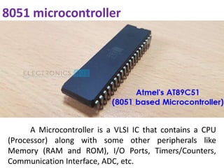 8051 microcontroller
A Microcontroller is a VLSI IC that contains a CPU
(Processor) along with some other peripherals like
Memory (RAM and ROM), I/O Ports, Timers/Counters,
Communication Interface, ADC, etc.
 