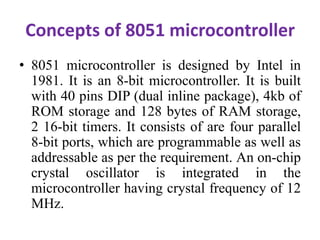 Concepts of 8051 microcontroller
• 8051 microcontroller is designed by Intel in
1981. It is an 8-bit microcontroller. It is built
with 40 pins DIP (dual inline package), 4kb of
ROM storage and 128 bytes of RAM storage,
2 16-bit timers. It consists of are four parallel
8-bit ports, which are programmable as well as
addressable as per the requirement. An on-chip
crystal oscillator is integrated in the
microcontroller having crystal frequency of 12
MHz.
 