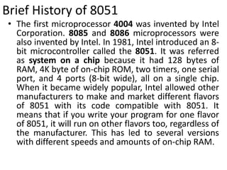 Brief History of 8051
• The first microprocessor 4004 was invented by Intel
Corporation. 8085 and 8086 microprocessors were
also invented by Intel. In 1981, Intel introduced an 8-
bit microcontroller called the 8051. It was referred
as system on a chip because it had 128 bytes of
RAM, 4K byte of on-chip ROM, two timers, one serial
port, and 4 ports (8-bit wide), all on a single chip.
When it became widely popular, Intel allowed other
manufacturers to make and market different flavors
of 8051 with its code compatible with 8051. It
means that if you write your program for one flavor
of 8051, it will run on other flavors too, regardless of
the manufacturer. This has led to several versions
with different speeds and amounts of on-chip RAM.
 