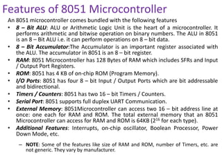 Features of 8051 Microcontroller
An 8051 microcontroller comes bundled with the following features
• 8 – Bit ALU: ALU or Arithmetic Logic Unit is the heart of a microcontroller. It
performs arithmetic and bitwise operation on binary numbers. The ALU in 8051
is an 8 – Bit ALU i.e. it can perform operations on 8 – bit data.
• 8 – Bit Accumulator:The Accumulator is an important register associated with
the ALU. The accumulator in 8051 is an 8 – bit register.
• RAM: 8051 Microcontroller has 128 Bytes of RAM which includes SFRs and Input
/ Output Port Registers.
• ROM: 8051 has 4 KB of on-chip ROM (Program Memory).
• I/O Ports: 8051 has four 8 – bit Input / Output Ports which are bit addressable
and bidirectional.
• Timers / Counters: 8051 has two 16 – bit Timers / Counters.
• Serial Port: 8051 supports full duplex UART Communication.
• External Memory: 8051Microcontroller can access two 16 – bit address line at
once: one each for RAM and ROM. The total external memory that an 8051
Microcontroller can access for RAM and ROM is 64KB (216 for each type).
• Additional Features: Interrupts, on-chip oscillator, Boolean Processor, Power
Down Mode, etc.
– NOTE: Some of the features like size of RAM and ROM, number of Timers, etc. are
not generic. They vary by manufacturer.
 
