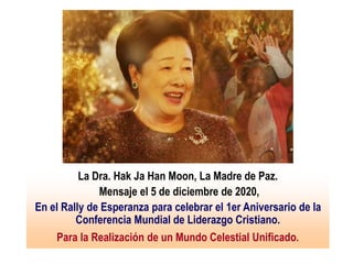 La Dra. Hak Ja Han Moon, La Madre de Paz.
Mensaje el 5 de diciembre de 2020,
En el Rally de Esperanza para celebrar el 1er Aniversario de la
Conferencia Mundial de Liderazgo Cristiano.
Para la Realización de un Mundo Celestial Unificado.
 