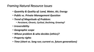 Framing Natural Resource Issues
• Quantity & Quality of: Land, Water, Air, Energy
• Public vs. Private Management Question
• Trend of Magnitude of Problem:
• Persistent, Chronic, Cyclical, Declining, Growing?
• Irreversibility
• Geographic scope
• Whose problem & who decides (ethics)?
• Property rights
• Time (short vs. long run; current vs. future generations)
 