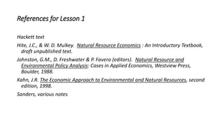 References for Lesson 1
Hackett text
Hite, J.C., & W. D. Mulkey. Natural Resource Economics : An Introductory Textbook,
draft unpublished text.
Johnston, G.M., D. Freshwater & P. Favero (editors). Natural Resource and
Environmental Policy Analysis: Cases in Applied Economics, Westview Press,
Boulder, 1988.
Kahn, J.R. The Economic Approach to Environmental and Natural Resources, second
edition, 1998.
Sanders, various notes
 