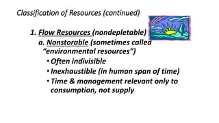 Classification of Resources (continued)
1. Flow Resources (nondepletable)
a. Nonstorable (sometimes called
“environmental resources”)
•Often indivisible
•Inexhaustible (in human span of time)
•Time & management relevant only to
consumption, not supply
 