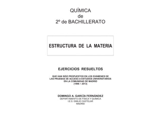 QUÍMICA
de
2º de BACHILLERATO
ESTRUCTURA DE LA MATERIA
EJERCICIOS RESUELTOS
QUE HAN SIDO PROPUESTOS EN LOS EXÁMENES DE
LAS PRUEBAS DE ACCESO A ESTUDIOS UNIVERSITARIOS
EN LA COMUNIDAD DE MADRID
(1996 − 2013)
DOMINGO A. GARCÍA FERNÁNDEZ
DEPARTAMENTO DE FÍSICA Y QUÍMICA
I.E.S. EMILIO CASTELAR
MADRID
 