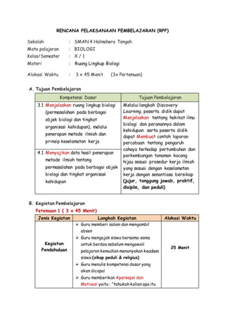 RENCANA PELAKSANAAN PEMBELAJARAN (RPP)
Sekolah : SMAN 4 Halmahera Tengah
Mata pelajaran : BIOLOGI
Kelas/Semester : X / 1
Materi : Ruang Lingkup Biologi
Alokasi Waktu : 3 x 45 Menit (3x Pertemuan)
A. Tujuan Pembelajaran
Kompetensi Dasar Tujuan Pembelajaran
3.1 Menjelaskan ruang lingkup biologi
(permasalahan pada berbagai
objek biologi dan tingkat
organisasi kehidupan), melalui
penerapan metode ilmiah dan
prinsip keselamatan kerja
Melalui langkah Discovery
Learning, peserta didik dapat
Menjelaskan tentang hakikat ilmu
biologi dan peranannya dalam
kehidupan serta peserta didik
dapat Membuat contoh laporan
percobaan tentang pengaruh
cahaya terhadap pertumbuhan dan
perkembangan tanaman kacang
hijau sesuai prosedur kerja ilmiah
yang sesuai dengan keselamatan
kerja dengan senantiasa bersikap
(jujur, tanggung jawab, praktif,
disiplin, dan peduli)
4.1 Menyajikan data hasil penerapan
metode ilmiah tentang
permasalahan pada berbagai objek
biologi dan tingkat organisasi
kehidupan
B. Kegiatan Pembelajaran
Petemuan 1 ( 3 x 45 Menit)
Jenis Kegiatan Langkah Kegiatan Alokasi Waktu
Kegiatan
Pendahuluan
 Guru memberi salam dan mengambil
absen
 Guru mengajak siswa bersama-sama
untuk berdoa sebelum mengawali
pelajaran kemudian menanyakan keadaan
siswa (sikap peduli & religius)
 Guru menulis kompetensi dasar yang
akan dicapai
 Guru memberikan Apersepsi dan
Motivasi yaitu : “tahukah kalian apa itu
25 Menit
 