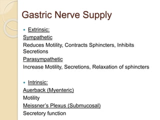 Gastric Nerve Supply
 Extrinsic:
Sympathetic
Reduces Motility, Contracts Sphincters, Inhibits
Secretions
Parasympathetic
Increase Motility, Secretions, Relaxation of sphincters
 Intrinsic:
Auerback (Myenteric)
Motility
Meissner’s Plexus (Submucosal)
Secretory function
 