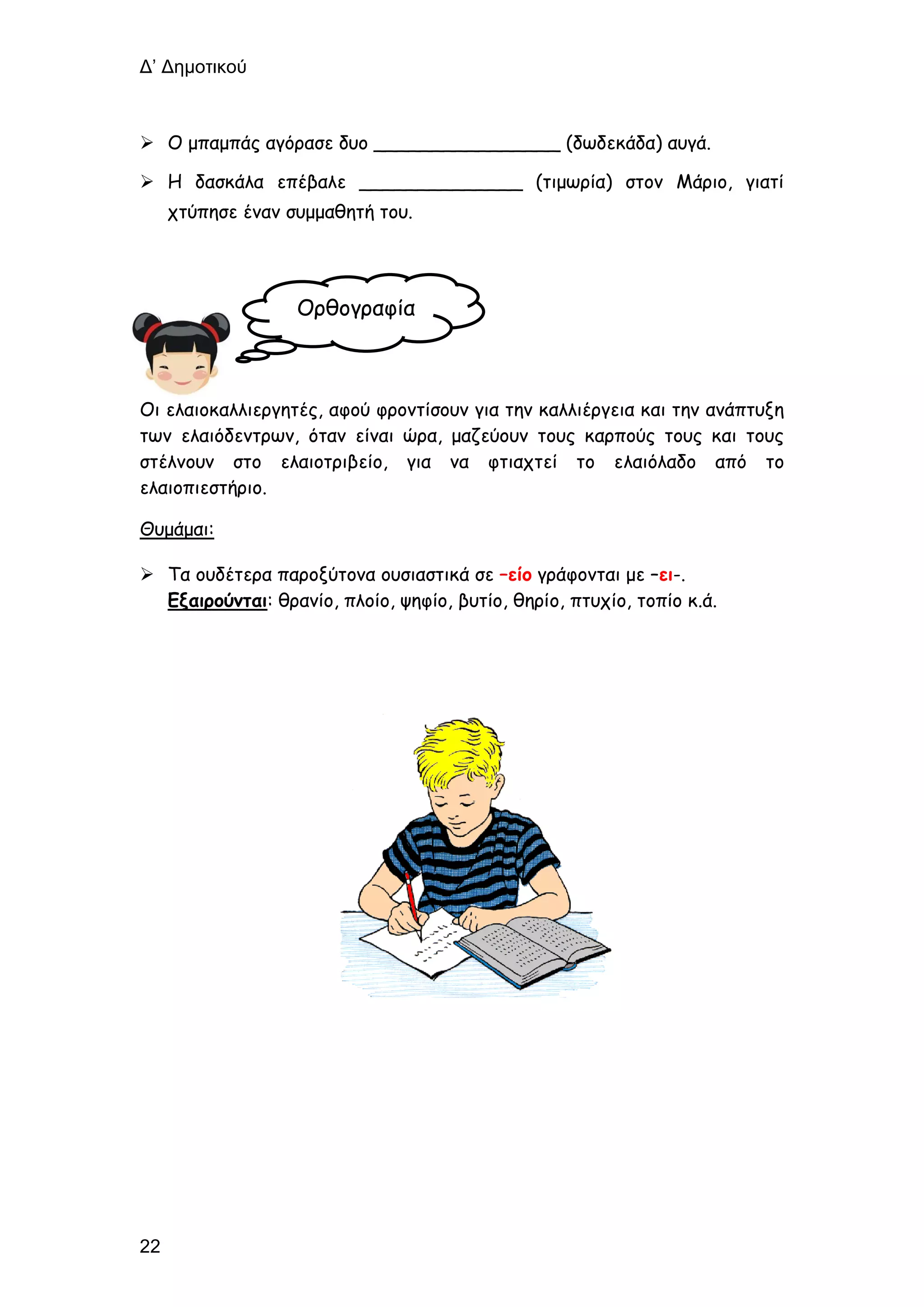 Δ’ Δημοτικού
22
 Ο μπαμπάς αγόρασε δυο ________________ (δωδεκάδα) αυγά.
 Η δασκάλα επέβαλε ______________ (τιμωρία) στον Μάριο, γιατί
χτύπησε έναν συμμαθητή του.
Οι ελαιοκαλλιεργητές, αφού φροντίσουν για την καλλιέργεια και την ανάπτυξη
των ελαιόδεντρων, όταν είναι ώρα, μαζεύουν τους καρπούς τους και τους
στέλνουν στο ελαιοτριβείο, για να φτιαχτεί το ελαιόλαδο από το
ελαιοπιεστήριο.
Θυμάμαι:
 Τα ουδέτερα παροξύτονα ουσιαστικά σε –είο γράφονται με –ει-.
Εξαιρούνται: θρανίο, πλοίο, ψηφίο, βυτίο, θηρίο, πτυχίο, τοπίο κ.ά.
Ορθογραφία
 