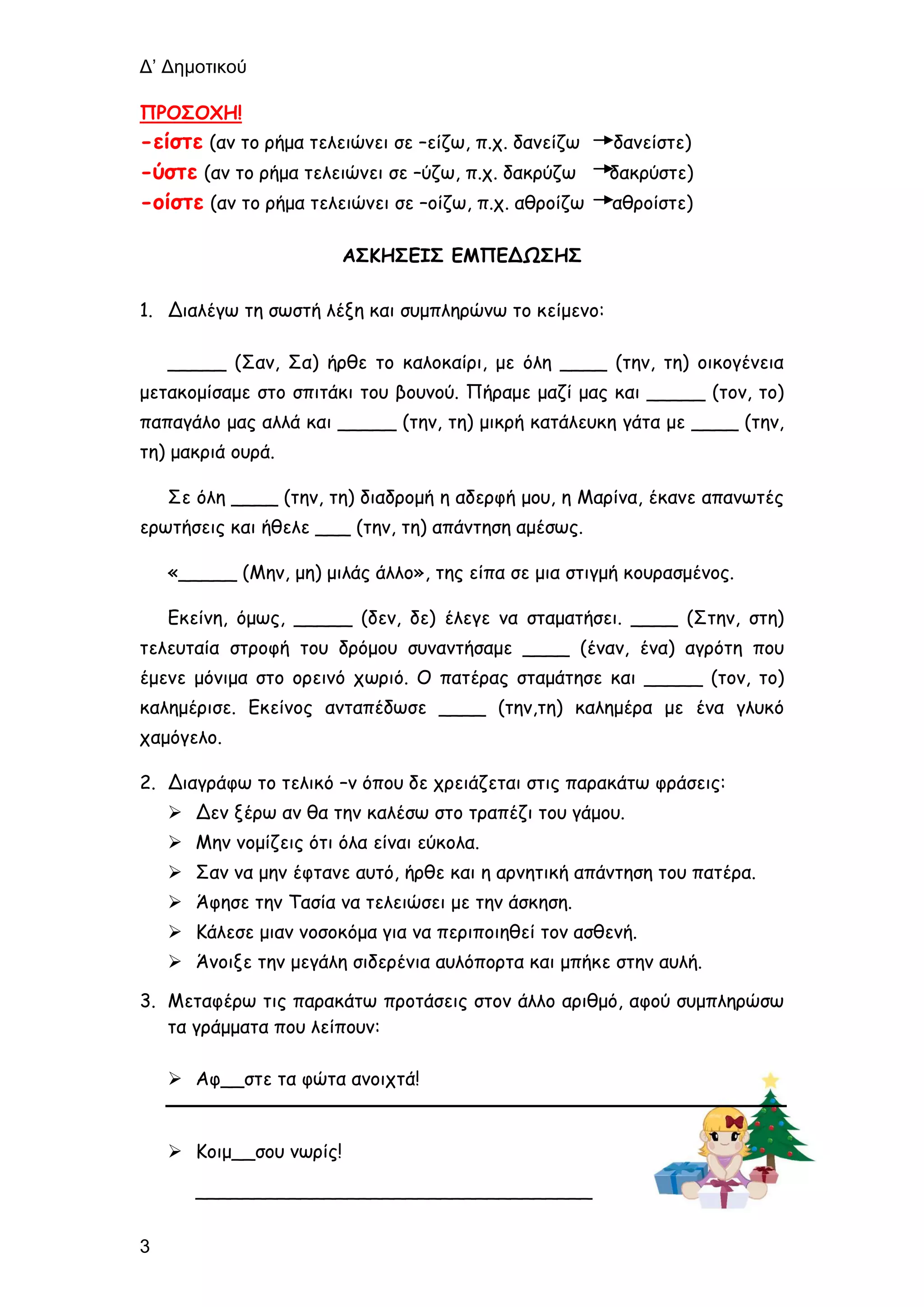 Δ’ Δημοτικού
3
ΠΡΟΣΟΧΗ!
-είστε (αν το ρήμα τελειώνει σε –είζω, π.χ. δανείζω δανείστε)
-ύστε (αν το ρήμα τελειώνει σε –ύζω, π.χ. δακρύζω δακρύστε)
-οίστε (αν το ρήμα τελειώνει σε –οίζω, π.χ. αθροίζω αθροίστε)
ΑΣΚΗΣΕΙΣ ΕΜΠΕΔΩΣΗΣ
1. Διαλέγω τη σωστή λέξη και συμπληρώνω το κείμενο:
_____ (Σαν, Σα) ήρθε το καλοκαίρι, με όλη ____ (την, τη) οικογένεια
μετακομίσαμε στο σπιτάκι του βουνού. Πήραμε μαζί μας και _____ (τον, το)
παπαγάλο μας αλλά και _____ (την, τη) μικρή κατάλευκη γάτα με ____ (την,
τη) μακριά ουρά.
Σε όλη ____ (την, τη) διαδρομή η αδερφή μου, η Μαρίνα, έκανε απανωτές
ερωτήσεις και ήθελε ___ (την, τη) απάντηση αμέσως.
«_____ (Μην, μη) μιλάς άλλο», της είπα σε μια στιγμή κουρασμένος.
Εκείνη, όμως, _____ (δεν, δε) έλεγε να σταματήσει. ____ (Στην, στη)
τελευταία στροφή του δρόμου συναντήσαμε ____ (έναν, ένα) αγρότη που
έμενε μόνιμα στο ορεινό χωριό. Ο πατέρας σταμάτησε και _____ (τον, το)
καλημέρισε. Εκείνος ανταπέδωσε ____ (την,τη) καλημέρα με ένα γλυκό
χαμόγελο.
2. Διαγράφω το τελικό –ν όπου δε χρειάζεται στις παρακάτω φράσεις:
 Δεν ξέρω αν θα την καλέσω στο τραπέζι του γάμου.
 Μην νομίζεις ότι όλα είναι εύκολα.
 Σαν να μην έφτανε αυτό, ήρθε και η αρνητική απάντηση του πατέρα.
 Άφησε την Τασία να τελειώσει με την άσκηση.
 Κάλεσε μιαν νοσοκόμα για να περιποιηθεί τον ασθενή.
 Άνοιξε την μεγάλη σιδερένια αυλόπορτα και μπήκε στην αυλή.
3. Μεταφέρω τις παρακάτω προτάσεις στον άλλο αριθμό, αφού συμπληρώσω
τα γράμματα που λείπουν:
 Αφ__στε τα φώτα ανοιχτά!
 Κοιμ__σου νωρίς!
__________________________________
 