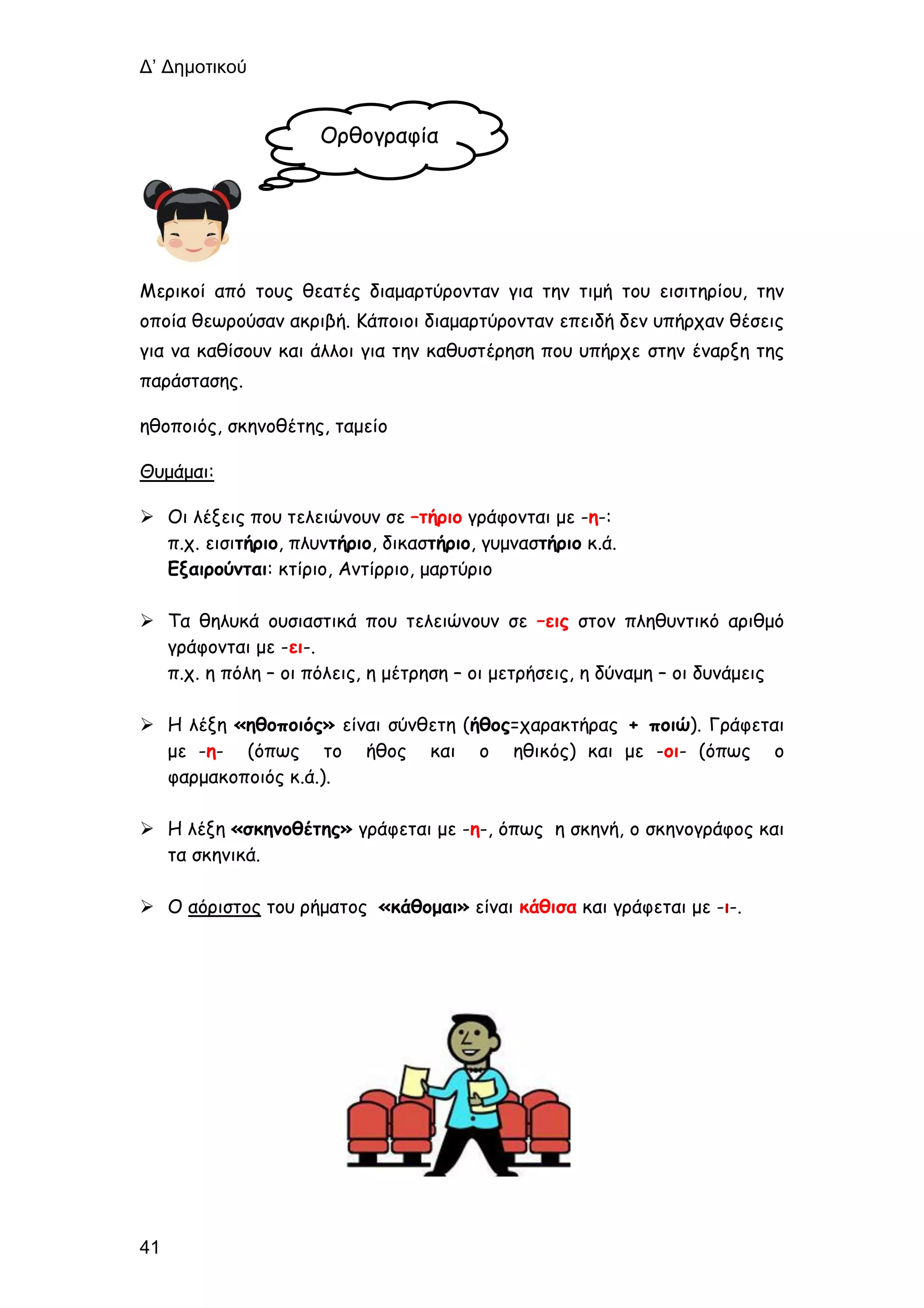 Δ’ Δημοτικού
41
Μερικοί από τους θεατές διαμαρτύρονταν για την τιμή του εισιτηρίου, την
οποία θεωρούσαν ακριβή. Κάποιοι διαμαρτύρονταν επειδή δεν υπήρχαν θέσεις
για να καθίσουν και άλλοι για την καθυστέρηση που υπήρχε στην έναρξη της
παράστασης.
ηθοποιός, σκηνοθέτης, ταμείο
Θυμάμαι:
 Οι λέξεις που τελειώνουν σε –τήριο γράφονται με -η-:
π.χ. εισιτήριο, πλυντήριο, δικαστήριο, γυμναστήριο κ.ά.
Εξαιρούνται: κτίριο, Αντίρριο, μαρτύριο
 Τα θηλυκά ουσιαστικά που τελειώνουν σε –εις στον πληθυντικό αριθμό
γράφονται με -ει-.
π.χ. η πόλη – οι πόλεις, η μέτρηση – οι μετρήσεις, η δύναμη – οι δυνάμεις
 Η λέξη «ηθοποιός» είναι σύνθετη (ήθος=χαρακτήρας + ποιώ). Γράφεται
με -η- (όπως το ήθος και ο ηθικός) και με -οι- (όπως ο
φαρμακοποιός κ.ά.).
 Η λέξη «σκηνοθέτης» γράφεται με -η-, όπως η σκηνή, ο σκηνογράφος και
τα σκηνικά.
 Ο αόριστος του ρήματος «κάθομαι» είναι κάθισα και γράφεται με -ι-.
Ορθογραφία
 