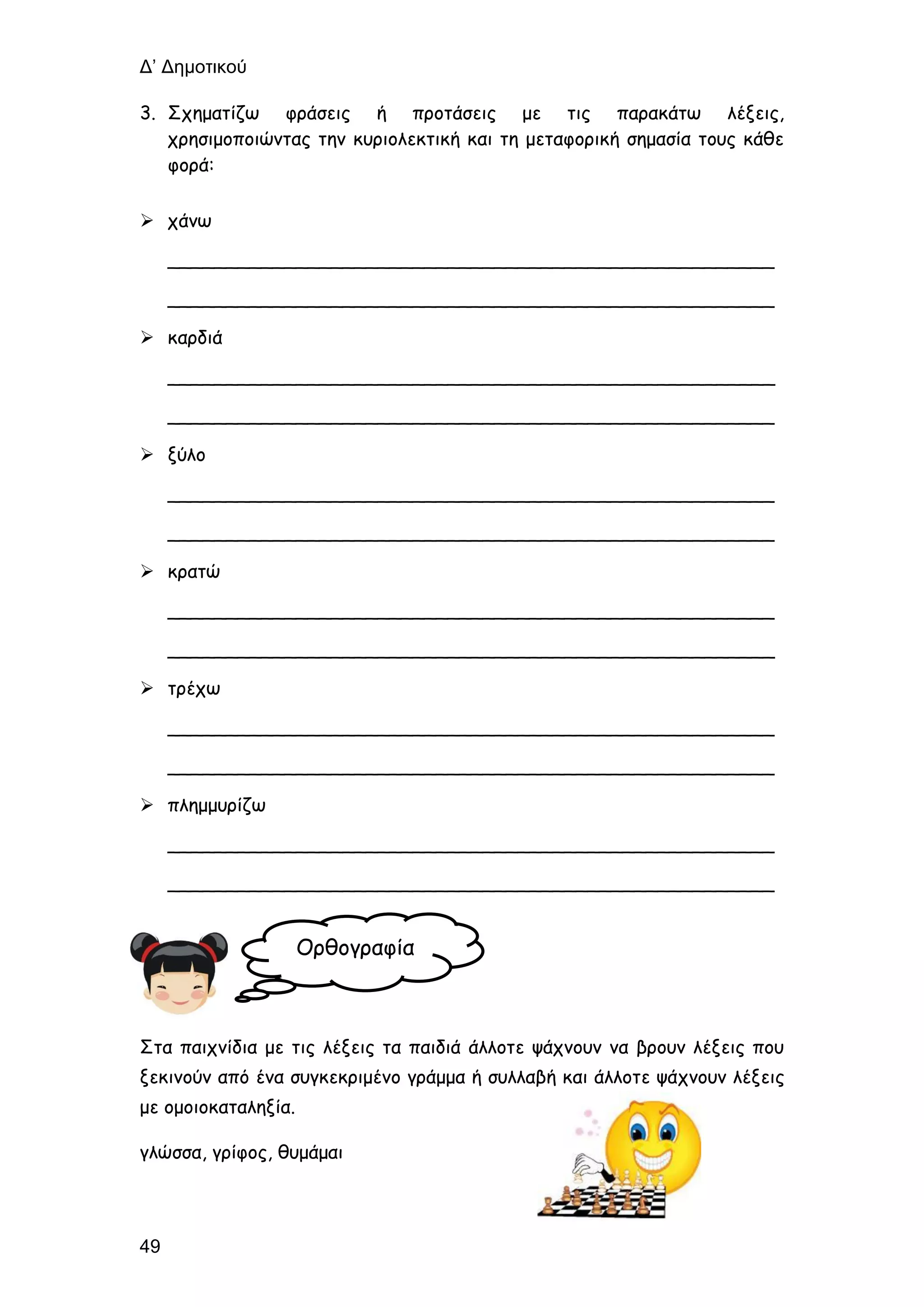 Δ’ Δημοτικού
49
3. Σχηματίζω φράσεις ή προτάσεις με τις παρακάτω λέξεις,
χρησιμοποιώντας την κυριολεκτική και τη μεταφορική σημασία τους κάθε
φορά:
 χάνω
____________________________________________________
____________________________________________________
 καρδιά
____________________________________________________
____________________________________________________
 ξύλο
____________________________________________________
____________________________________________________
 κρατώ
____________________________________________________
____________________________________________________
 τρέχω
____________________________________________________
____________________________________________________
 πλημμυρίζω
____________________________________________________
____________________________________________________
Στα παιχνίδια με τις λέξεις τα παιδιά άλλοτε ψάχνουν να βρουν λέξεις που
ξεκινούν από ένα συγκεκριμένο γράμμα ή συλλαβή και άλλοτε ψάχνουν λέξεις
με ομοιοκαταληξία.
γλώσσα, γρίφος, θυμάμαι
Ορθογραφία
 