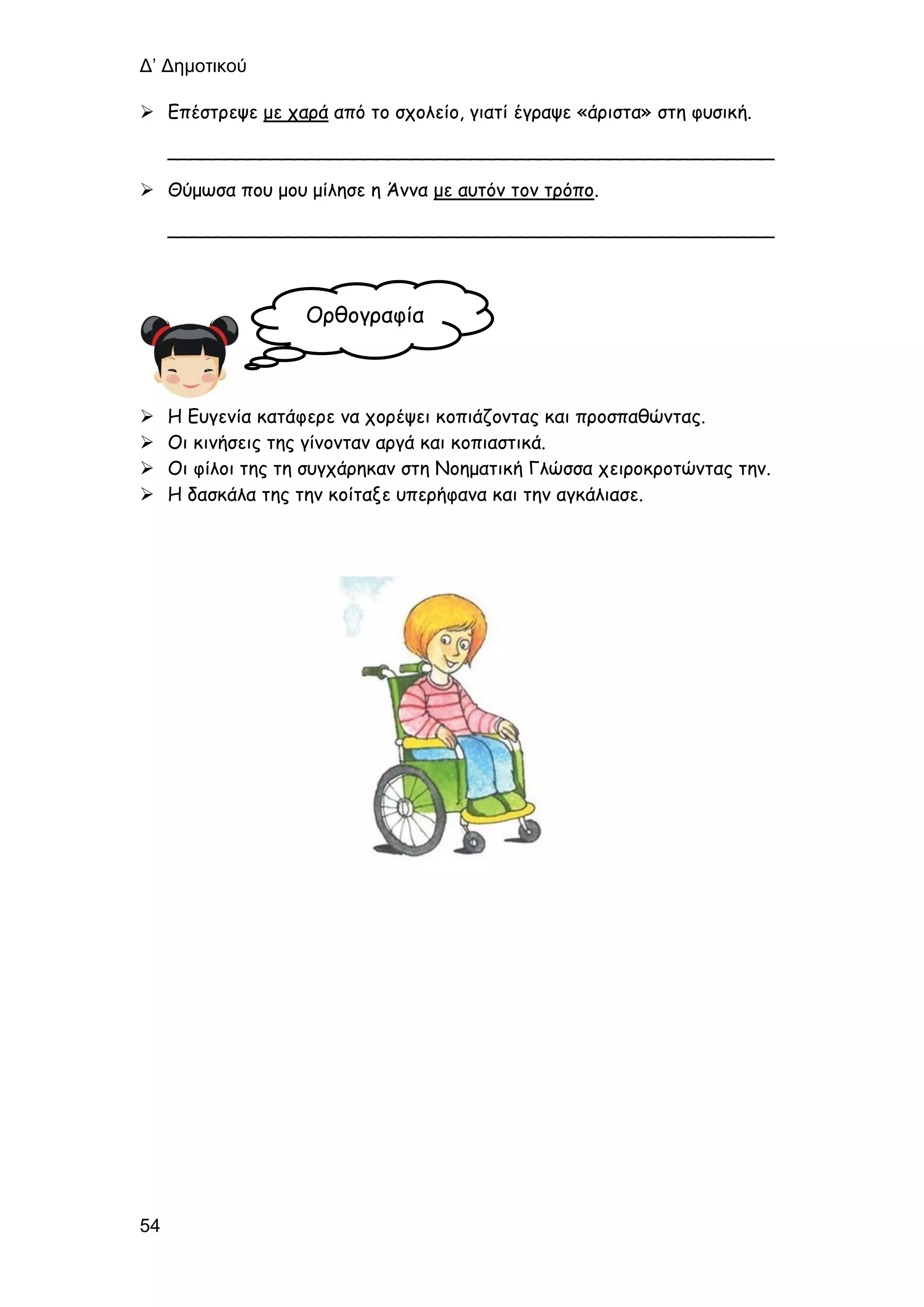 Δ’ Δημοτικού
54
 Επέστρεψε με χαρά από το σχολείο, γιατί έγραψε «άριστα» στη φυσική.
____________________________________________________
 Θύμωσα που μου μίλησε η Άννα με αυτόν τον τρόπο.
____________________________________________________
 Η Ευγενία κατάφερε να χορέψει κοπιάζοντας και προσπαθώντας.
 Οι κινήσεις της γίνονταν αργά και κοπιαστικά.
 Οι φίλοι της τη συγχάρηκαν στη Νοηματική Γλώσσα χειροκροτώντας την.
 Η δασκάλα της την κοίταξε υπερήφανα και την αγκάλιασε.
Ορθογραφία
 