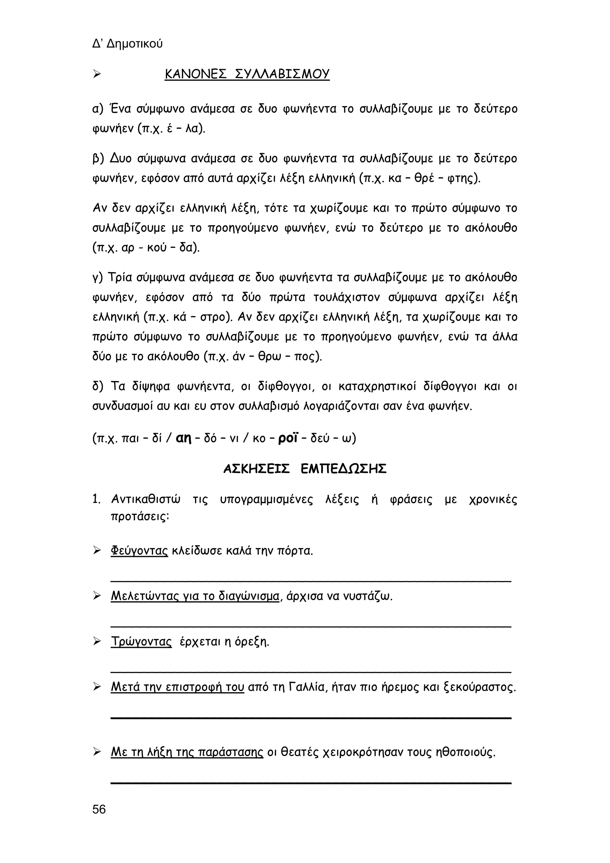 Δ’ Δημοτικού
56
 ΚΑΝΟΝΕΣ ΣΥΛΛΑΒΙΣΜΟΥ
α) Ένα σύμφωνο ανάμεσα σε δυο φωνήεντα το συλλαβίζουμε με το δεύτερο
φωνήεν (π.χ. έ – λα).
β) Δυο σύμφωνα ανάμεσα σε δυο φωνήεντα τα συλλαβίζουμε με το δεύτερο
φωνήεν, εφόσον από αυτά αρχίζει λέξη ελληνική (π.χ. κα – θρέ – φτης).
Αν δεν αρχίζει ελληνική λέξη, τότε τα χωρίζουμε και το πρώτο σύμφωνο το
συλλαβίζουμε με το προηγούμενο φωνήεν, ενώ το δεύτερο με το ακόλουθο
(π.χ. αρ - κού – δα).
γ) Τρία σύμφωνα ανάμεσα σε δυο φωνήεντα τα συλλαβίζουμε με το ακόλουθο
φωνήεν, εφόσον από τα δύο πρώτα τουλάχιστον σύμφωνα αρχίζει λέξη
ελληνική (π.χ. κά – στρο). Αν δεν αρχίζει ελληνική λέξη, τα χωρίζουμε και το
πρώτο σύμφωνο το συλλαβίζουμε με το προηγούμενο φωνήεν, ενώ τα άλλα
δύο με το ακόλουθο (π.χ. άν – θρω – πος).
δ) Τα δίψηφα φωνήεντα, οι δίφθογγοι, οι καταχρηστικοί δίφθογγοι και οι
συνδυασμοί αυ και ευ στον συλλαβισμό λογαριάζονται σαν ένα φωνήεν.
(π.χ. παι – δί / αη – δό – νι / κο – ροϊ – δεύ – ω)
ΑΣΚΗΣΕΙΣ ΕΜΠΕΔΩΣΗΣ
1. Αντικαθιστώ τις υπογραμμισμένες λέξεις ή φράσεις με χρονικές
προτάσεις:
 Φεύγοντας κλείδωσε καλά την πόρτα.
____________________________________________________
 Μελετώντας για το διαγώνισμα, άρχισα να νυστάζω.
____________________________________________________
 Τρώγοντας έρχεται η όρεξη.
____________________________________________________
 Μετά την επιστροφή του από τη Γαλλία, ήταν πιο ήρεμος και ξεκούραστος.
____________________________________________________
 Με τη λήξη της παράστασης οι θεατές χειροκρότησαν τους ηθοποιούς.
____________________________________________________
 