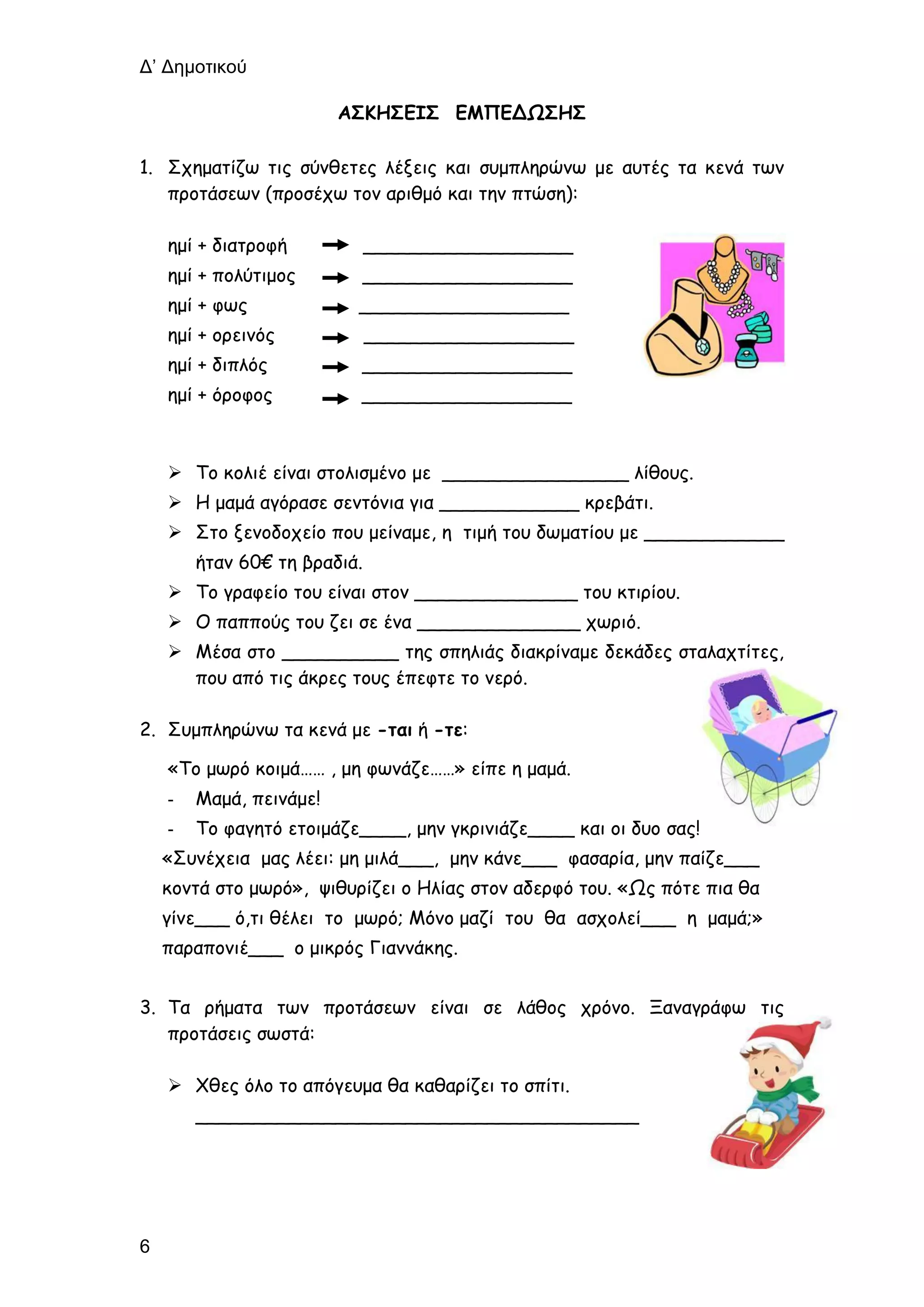 Δ’ Δημοτικού
6
ΑΣΚΗΣΕΙΣ ΕΜΠΕΔΩΣΗΣ
1. Σχηματίζω τις σύνθετες λέξεις και συμπληρώνω με αυτές τα κενά των
προτάσεων (προσέχω τον αριθμό και την πτώση):
ημί + διατροφή __________________
ημί + πολύτιμος __________________
ημί + φως __________________
ημί + ορεινός __________________
ημί + διπλός __________________
ημί + όροφος __________________
 Το κολιέ είναι στολισμένο με ________________ λίθους.
 Η μαμά αγόρασε σεντόνια για ____________ κρεβάτι.
 Στο ξενοδοχείο που μείναμε, η τιμή του δωματίου με ____________
ήταν 60€ τη βραδιά.
 Το γραφείο του είναι στον ______________ του κτιρίου.
 Ο παππούς του ζει σε ένα ______________ χωριό.
 Μέσα στο __________ της σπηλιάς διακρίναμε δεκάδες σταλαχτίτες,
που από τις άκρες τους έπεφτε το νερό.
2. Συμπληρώνω τα κενά με -ται ή -τε:
«Το μωρό κοιμά…… , μη φωνάζε……» είπε η μαμά.
- Μαμά, πεινάμε!
- Το φαγητό ετοιμάζε____, μην γκρινιάζε____ και οι δυο σας!
«Συνέχεια μας λέει: μη μιλά___, μην κάνε___ φασαρία, μην παίζε___
κοντά στο μωρό», ψιθυρίζει ο Ηλίας στον αδερφό του. «Ως πότε πια θα
γίνε___ ό,τι θέλει το μωρό; Μόνο μαζί του θα ασχολεί___ η μαμά;»
παραπονιέ___ ο μικρός Γιαννάκης.
3. Τα ρήματα των προτάσεων είναι σε λάθος χρόνο. Ξαναγράφω τις
προτάσεις σωστά:
 Χθες όλο το απόγευμα θα καθαρίζει το σπίτι.
______________________________________
 