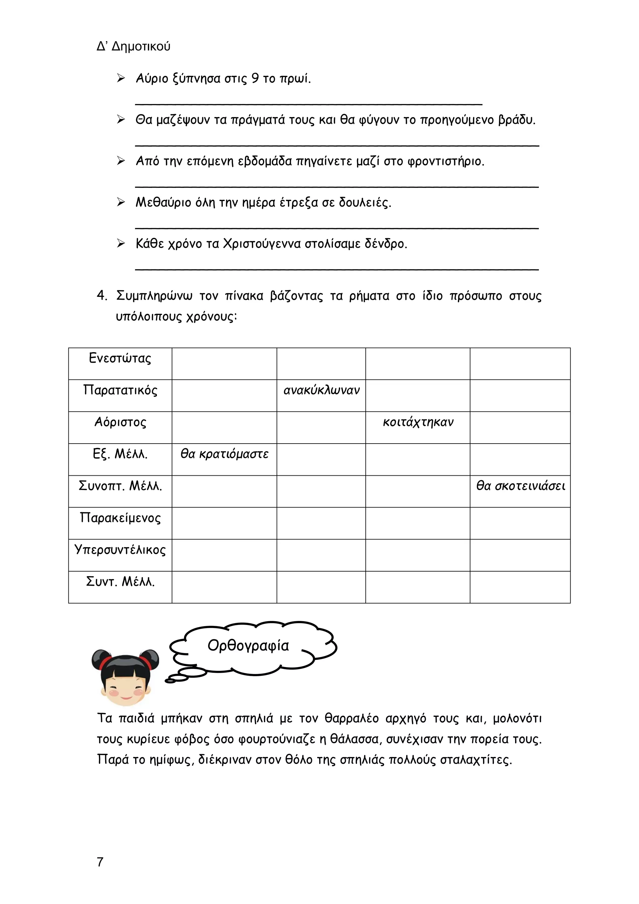 Δ’ Δημοτικού
7
 Αύριο ξύπνησα στις 9 το πρωί.
___________________________________________
 Θα μαζέψουν τα πράγματά τους και θα φύγουν το προηγούμενο βράδυ.
__________________________________________________
 Από την επόμενη εβδομάδα πηγαίνετε μαζί στο φροντιστήριο.
__________________________________________________
 Μεθαύριο όλη την ημέρα έτρεξα σε δουλειές.
__________________________________________________
 Κάθε χρόνο τα Χριστούγεννα στολίσαμε δένδρο.
__________________________________________________
4. Συμπληρώνω τον πίνακα βάζοντας τα ρήματα στο ίδιο πρόσωπο στους
υπόλοιπους χρόνους:
Ενεστώτας
Παρατατικός ανακύκλωναν
Αόριστος κοιτάχτηκαν
Εξ. Μέλλ. θα κρατιόμαστε
Συνοπτ. Μέλλ. θα σκοτεινιάσει
Παρακείμενος
Υπερσυντέλικος
Συντ. Μέλλ.
Τα παιδιά μπήκαν στη σπηλιά με τον θαρραλέο αρχηγό τους και, μολονότι
τους κυρίευε φόβος όσο φουρτούνιαζε η θάλασσα, συνέχισαν την πορεία τους.
Παρά το ημίφως, διέκριναν στον θόλο της σπηλιάς πολλούς σταλαχτίτες.
Ορθογραφία
 