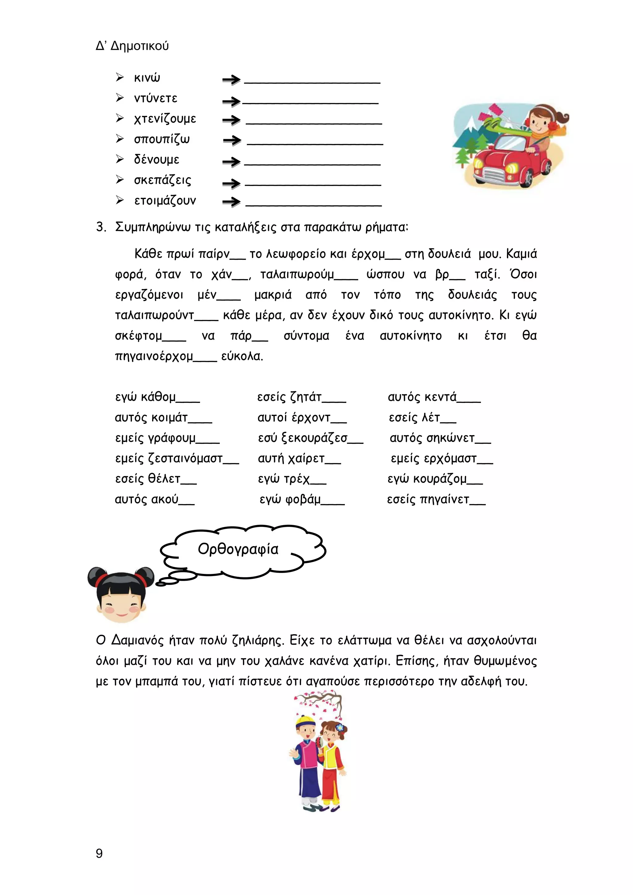 Δ’ Δημοτικού
9
 κινώ _________________
 ντύνετε _________________
 χτενίζουμε _________________
 σπουπίζω _________________
 δένουμε _________________
 σκεπάζεις _________________
 ετοιμάζουν _________________
3. Συμπληρώνω τις καταλήξεις στα παρακάτω ρήματα:
Κάθε πρωί παίρν__ το λεωφορείο και έρχομ__ στη δουλειά μου. Καμιά
φορά, όταν το χάν__, ταλαιπωρούμ___ ώσπου να βρ__ ταξί. Όσοι
εργαζόμενοι μέν___ μακριά από τον τόπο της δουλειάς τους
ταλαιπωρούντ___ κάθε μέρα, αν δεν έχουν δικό τους αυτοκίνητο. Κι εγώ
σκέφτομ___ να πάρ__ σύντομα ένα αυτοκίνητο κι έτσι θα
πηγαινοέρχομ___ εύκολα.
εγώ κάθομ___ εσείς ζητάτ___ αυτός κεντά___
αυτός κοιμάτ___ αυτοί έρχοντ__ εσείς λέτ__
εμείς γράφουμ___ εσύ ξεκουράζεσ__ αυτός σηκώνετ__
εμείς ζεσταινόμαστ__ αυτή χαίρετ__ εμείς ερχόμαστ__
εσείς θέλετ__ εγώ τρέχ__ εγώ κουράζομ__
αυτός ακού__ εγώ φοβάμ___ εσείς πηγαίνετ__
Ο Δαμιανός ήταν πολύ ζηλιάρης. Είχε το ελάττωμα να θέλει να ασχολούνται
όλοι μαζί του και να μην του χαλάνε κανένα χατίρι. Επίσης, ήταν θυμωμένος
με τον μπαμπά του, γιατί πίστευε ότι αγαπούσε περισσότερο την αδελφή του.
Ορθογραφία
 