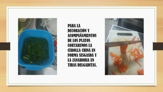 PARA LA
DECORACIÓN Y
ACOMPAÑAMIENTOS
DE LOS PLATOS
CORTAREMOS LA
CEBOLLA CHINA EN
FORMA SESGASDA Y
LA ZANAHORIA EN
TIRAS DELGADITAS.
 