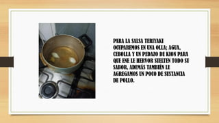 PARA LA SALSA TERIYAKI
OCUPAREMOS EN UNA OLLA; AGUA,
CEBOLLA Y UN PEDAZO DE KION PARA
QUE ENE LE HERVOR SUELTEN TODO SU
SABOR, ADEMÁS TAMBIÉN LE
AGREGAMOS UN POCO DE SUSTANCIA
DE POLLO.
 