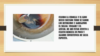 CUANDO LA CEBOLLA Y EL KION
HAYAN SOLTADO TODO SU SABOR
LOS RETIRAMOS Y AGREGAMOS
EL SILLAO, VINAGRE Y EL
AZÚCAR, DE AHÍ ESTAR ATENTO A
CUANTO REDUZCA UN POCO Y
AGARRE CONSISTENCIA DE SALSA
ESPECITA.
 