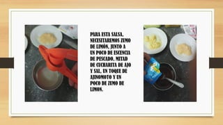 PARA ESTA SALSA,
NECESITAREMOS ZUMO
DE LIMÓN, JUNTO A
UN POCO DE ESCENCIA
DE PESCADO, MITAD
DE CUCHARITA DE AJO
Y SAL, UN TOQUE DE
AJINOMOTO Y UN
POCO DE ZUMO DE
LIMON.
 