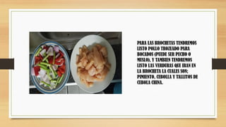 PARA LAS BROCHETAS TENDREMOS
LISTO POLLO TROZEADO PARA
BOCADOS (PUEDE SER PECHO O
MUSLO), Y TAMBIEN TENDREMOS
LISTO LAS VERDURAS QUE IRAN EN
LA BROCHETA LA CUALES SON;
PIMIENTO, CEBOLLA Y TALLITOS DE
CEBOLA CHINA.
 