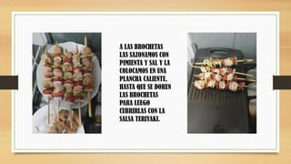 A LAS BROCHETAS
LAS SAZONAMOS CON
PIMIENTA Y SAL Y LA
COLOCAMOS EN UNA
PLANCHA CALIENTE,
HASTA QUE SE DOREN
LAS BROCHETAS
PARA LUEGO
CUBRIRLAS CON LA
SALSA TERIYAKI.
 