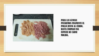 PARA LAS GYOSAS
PICAREMOS FINAMENTE EL
POLLO JUNTO AL CERDO,
HASTA FORMAR UNA
ESPECIE DE CARNE
MOLIDA.
 