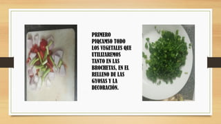 PRIMERO
PIQCAMSO TODO
LOS VEGETALES QUE
UTILIZAREMOS
TANTO EN LAS
BROCHETAS, EN EL
RELLENO DE LAS
GYOSAS Y LA
DECORACIÓN.
 