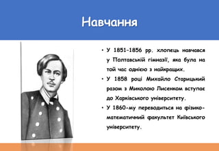 Навчання
• У 1851–1856 рр. хлопець навчався
у Полтавській гімназії, яка була на
той час однією з найкращих.
• У 1858 році Михайло Старицький
разом з Миколою Лисенком вступає
до Харківського університету.
• У 1860-му переводиться на фізико-
математичний факультет Київського
університету.
 