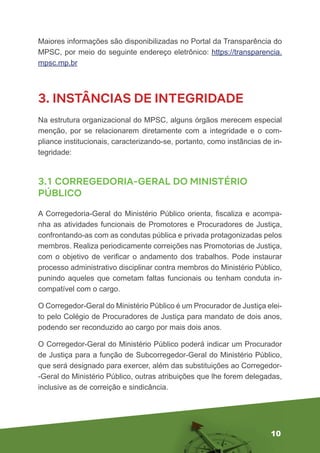 10
Maiores informações são disponibilizadas no Portal da Transparência do
MPSC, por meio do seguinte endereço eletrônico: https://transparencia.
mpsc.mp.br
3. INSTÂNCIAS DE INTEGRIDADE
Na estrutura organizacional do MPSC, alguns órgãos merecem especial
menção, por se relacionarem diretamente com a integridade e o com-
pliance institucionais, caracterizando-se, portanto, como instâncias de in-
tegridade:
3.1 CORREGEDORIA-GERAL DO MINISTÉRIO
PÚBLICO
A Corregedoria-Geral do Ministério Público orienta, fiscaliza e acompa-
nha as atividades funcionais de Promotores e Procuradores de Justiça,
confrontando-as com as condutas pública e privada protagonizadas pelos
membros. Realiza periodicamente correições nas Promotorias de Justiça,
com o objetivo de verificar o andamento dos trabalhos. Pode instaurar
processo administrativo disciplinar contra membros do Ministério Público,
punindo aqueles que cometam faltas funcionais ou tenham conduta in-
compatível com o cargo.
O Corregedor-Geral do Ministério Público é um Procurador de Justiça elei-
to pelo Colégio de Procuradores de Justiça para mandato de dois anos,
podendo ser reconduzido ao cargo por mais dois anos.
O Corregedor-Geral do Ministério Público poderá indicar um Procurador
de Justiça para a função de Subcorregedor-Geral do Ministério Público,
que será designado para exercer, além das substituições ao Corregedor-
-Geral do Ministério Público, outras atribuições que lhe forem delegadas,
inclusive as de correição e sindicância.
 