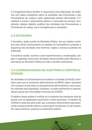 11
A Corregedoria-Geral também é responsável pela elaboração de relató-
rios com dados estatísticos sobre as atividades das Promotorias e das
Procuradorias de Justiça e pela organização dessas informações. A fi-
nalidade é avaliar o desempenho global e a demanda de serviços. Anu-
almente, elabora relatório analítico das atividades das Procuradorias e
Promotorias de Justiça, que é divulgado para a sociedade.
3.2 OUVIDORIA
A Ouvidoria, órgão auxiliar do Ministério Público, tem por objetivo contri-
buir para elevar continuamente os padrões de transparência, presteza e
segurança das atividades dos membros, órgãos e serviços auxiliares da
Instituição.
A Ouvidoria recebe, examina e dá encaminhamento a reclamações, elo-
gios e sugestões acerca das atividades desenvolvidas pelos Membros e
Servidores do Ministério Público em todo o território catarinense.
3.3 COORDENADORIA DE AUDITORIA E CONTROLE
(COAUD)
As atividades da Coordenadoria de Auditoria e Controle (COAUD) contri-
buem para que os processos administrativos do MPSC sejam realizados
com sucesso, já que todos os procedimentos administrativos, como aque-
les utilizados para aquisições, licitações, na parte patrimonial ou pessoal,
devem passar por uma análise minuciosa da COAUD.
O objetivo dessa análise é verificar se o conteúdo dos processos está de
acordo com as legislações específicas e evitar equívocos. O trabalho da
COAUD é essencial para evitar que o processo administrativo seja passí-
vel de questionamento externo e possa gerar transtornos ou até mesmo,
em casos extremos, prejuízos ao patrimônio público.
 